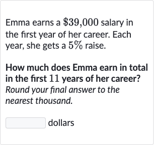 Emma earns a 
$39,000 salary in the first year of her career. Each year, she gets a 
5% raise.
How much does Emma earn in total in the first 11 years of her career? Round your final answer to the nearest thousand.
dollars