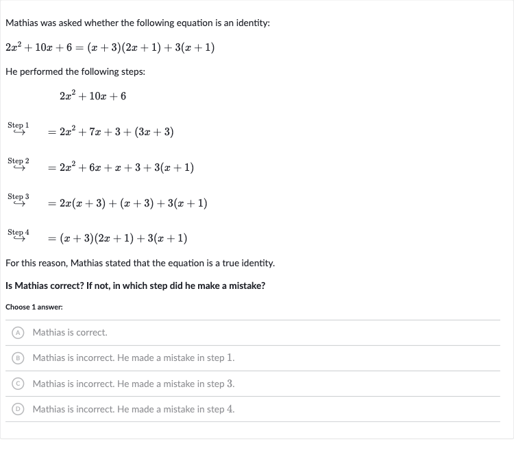 Mathias was asked whether the following equation is an identity:

2x^(2)+10 x+6=(x+3)(2x+1)+3(x+1)
He performed the following steps:

2x^(2)+10 x+6

harr^(" Step "1)=2x^(2)+7x+3+(3x+3)

longleftrightarrow^(" Step "2)=2x^(2)+6x+x+3+3(x+1)

harr^(" Step "3)=2x(x+3)+(x+3)+3(x+1)

longrightarrow^(" Step "4)=(x+3)(2x+1)+3(x+1)
For this reason, Mathias stated that the equation is a true identity.
Is Mathias correct? If not, in which step did he make a mistake?
Choose 1 answer:
(A) Mathias is correct.
(B) Mathias is incorrect. He made a mistake in step 1.
(C) Mathias is incorrect. He made a mistake in step 3.
(D) Mathias is incorrect. He made a mistake in step 4.