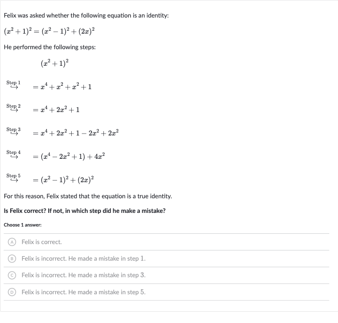 Felix was asked whether the following equation is an identity:

(x^(2)+1)^(2)=(x^(2)-1)^(2)+(2x)^(2)
He performed the following steps:

(x^(2)+1)^(2)

rarr"" Step "1"=x^(4)+x^(2)+x^(2)+1

rarr"" Step "^(2)"=x^(4)+2x^(2)+1

rarr"" Step ""^(3)=x^(4)+2x^(2)+1-2x^(2)+2x^(2)

^(" Step ")^(4)=(x^(4)-2x^(2)+1)+4x^(2)

rarr"" Step "^(5)"=(x^(2)-1)^(2)+(2x)^(2)
For this reason, Felix stated that the equation is a true identity.
Is Felix correct? If not, in which step did he make a mistake?
Choose 1 answer:
(A) Felix is correct.
(B) Felix is incorrect. He made a mistake in step 1.
(C) Felix is incorrect. He made a mistake in step 3.
(D) Felix is incorrect. He made a mistake in step 5.