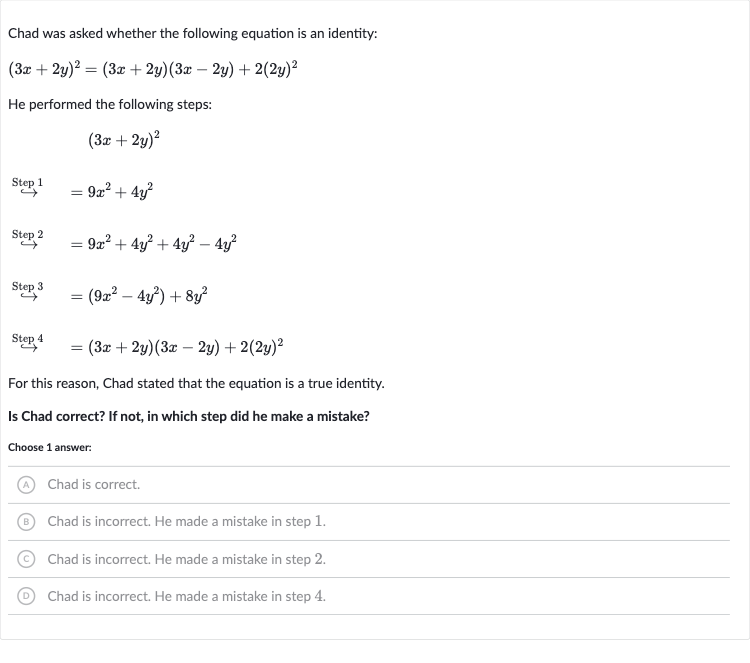 Chad was asked whether the following equation is an identity:

(3x+2y)^(2)=(3x+2y)(3x-2y)+2(2y)^(2)
He performed the following steps:

(3x+2y)^(2)

rarr"" Step "1"=9x^(2)+4y^(2)

longrightarrow^(" Step "2)=9x^(2)+4y^(2)+4y^(2)-4y^(2)

harr^(" Step ")=(9x^(2)-4y^(2))+8y^(2)

^(" Step ")4=(3x+2y)(3x-2y)+2(2y)^(2)
For this reason, Chad stated that the equation is a true identity.
Is Chad correct? If not, in which step did he make a mistake?
Choose 1 answer:
(A) Chad is correct.
(B) Chad is incorrect. He made a mistake in step 1.
(C) Chad is incorrect. He made a mistake in step 2.
(D) Chad is incorrect. He made a mistake in step 4.