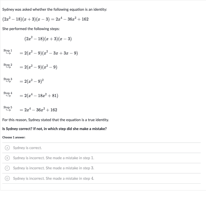 Sydney was asked whether the following equation is an identity:

(2x^(2)-18)(x+3)(x-3)=2x^(4)-36x^(2)+162
She performed the following steps:

(2x^(2)-18)(x+3)(x-3)

longrightarrow^(" Step "1)=2(x^(2)-9)(x^(2)-3x+3x-9)

longrightarrow^(" Step "2)=2(x^(2)-9)(x^(2)-9)

3^(" Step "3)=2(x^(2)-9)^(2)

4^(" Step "4)=2(x^(4)-18x^(2)+81)

rarr"" Step "5"=2x^(4)-36x^(2)+162
For this reason, Sydney stated that the equation is a true identity.
Is Sydney correct? If not, in which step did she make a mistake?
Choose 1 answer:
(A) Sydney is correct.
(B) Sydney is incorrect. She made a mistake in step 1.
(C) Sydney is incorrect. She made a mistake in step 3.
(D) Sydney is incorrect. She made a mistake in step 4.
