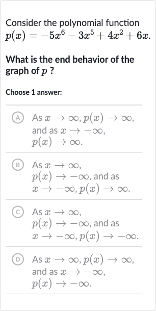 Consider the polynomial function

p(x)=-5x^(6)-3x^(5)+4x^(2)+6x". "
What is the end behavior of the graph of 
p ?
Choose 1 answer:
(A) As 
x rarr oo,p(x)rarr oo, and as 
x rarr-oo, 
p(x)rarr oo.
(B) As 
x rarr oo, 
p(x)rarr-oo, and as 
x rarr-oo,p(x)rarr oo.
(c) As 
x rarr oo, 
p(x)rarr-oo, and as 
x rarr-oo,p(x)rarr-oo.
(D) As 
x rarr oo,p(x)rarr oo, and as 
x rarr-oo, 
p(x)rarr-oo.