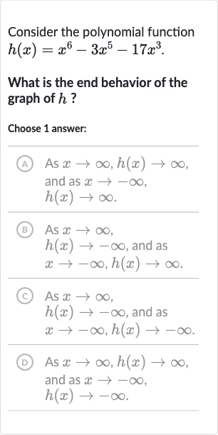 Consider the polynomial function h(x)=x^(6)-3x^(5)-17x^(3).
What is the end behavior of the graph of h ?
Choose 1 answer:
(A) As x rarr oo,h(x)rarr oo, and as x rarr-oo, h(x)rarr oo.
(B) As x rarr oo, h(x)rarr-oo, and as x rarr-oo,h(x)rarr oo.
(C) As x rarr oo, h(x)rarr-oo, and as x rarr-oo,h(x)rarr-oo.
(D) As x rarr oo,h(x)rarr oo, and as x rarr-oo, h(x)rarr-oo.