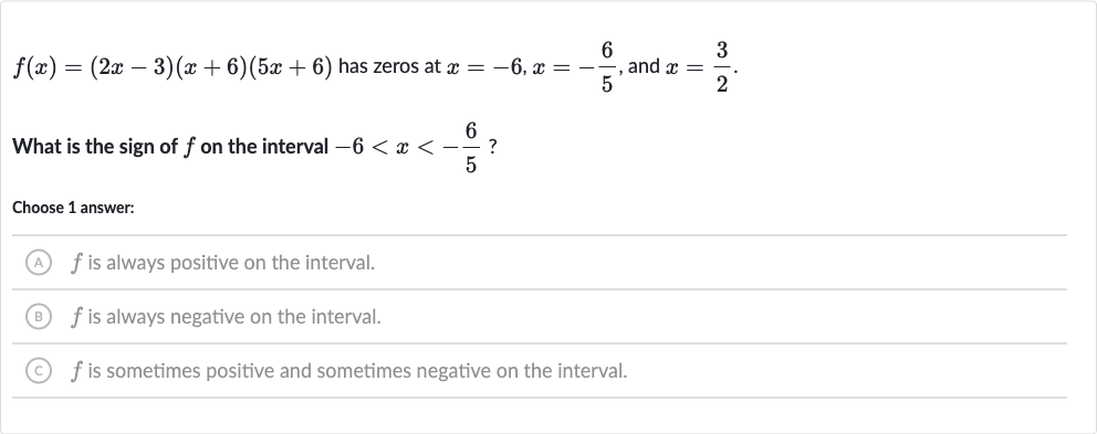 f(x)=(2x-3)(x+6)(5x+6) has zeros at 
x=-6,x=-(6)/(5), and 
x=(3)/(2).
What is the sign of 
f on the interval 
-6 < x < -(6)/(5) ?
Choose 1 answer:
(A) 
f is always positive on the interval.
(B) 
f is always negative on the interval.
(C) 
f is sometimes positive and sometimes negative on the interval.