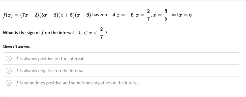f(x)=(7x-2)(5x-8)(x+5)(x-6) has zeros at 
x=-5,x=(2)/(7),x=(8)/(5), and 
x=6.
What is the sign of 
f on the interval 
-5 < x < (2)/(7) ?
Choose 1 answer:
(A) 
f is always positive on the interval.
(B) 
f is always negative on the interval.
(C) 
f is sometimes positive and sometimes negative on the interval.