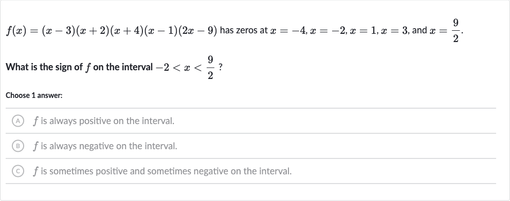 f(x)=(x-3)(x+2)(x+4)(x-1)(2x-9) has zeros at 
x=-4,x=-2,x=1,x=3, and 
x=(9)/(2).
What is the sign of 
f on the interval 
-2 < x < (9)/(2) ?
Choose 1 answer:
(A) 
f is always positive on the interval.
(B) 
f is always negative on the interval.
(C) 
f is sometimes positive and sometimes negative on the interval.