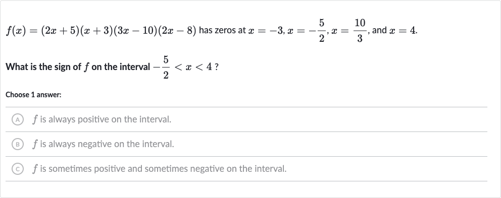 f(x)=(2x+5)(x+3)(3x-10)(2x-8) has zeros at 
x=-3,x=-(5)/(2),x=(10)/(3), and 
x=4.
What is the sign of 
f on the interval 
-(5)/(2) < x < 4 ?
Choose 1 answer:
(A) 
f is always positive on the interval.
(B) 
f is always negative on the interval.
(C) 
f is sometimes positive and sometimes negative on the interval.