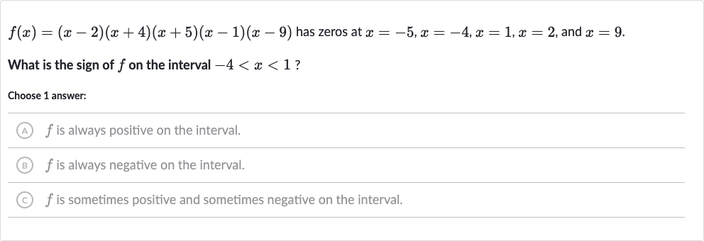 f(x)=(x-2)(x+4)(x+5)(x-1)(x-9) has zeros at 
x=-5,x=-4,x=1,x=2, and 
x=9.
What is the sign of 
f on the interval 
-4 < x < 1 ?
Choose 1 answer:
(A) 
f is always positive on the interval.
(B) 
f is always negative on the interval.
(C) 
f is sometimes positive and sometimes negative on the interval.