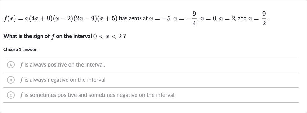f(x)=x(4x+9)(x-2)(2x-9)(x+5) has zeros at 
x=-5,x=-(9)/(4),x=0,x=2, and 
x=(9)/(2).
What is the sign of 
f on the interval 
0 < x < 2 ?
Choose 1 answer:
(A) 
f is always positive on the interval.
(B) 
f is always negative on the interval.
(C) 
f is sometimes positive and sometimes negative on the interval.