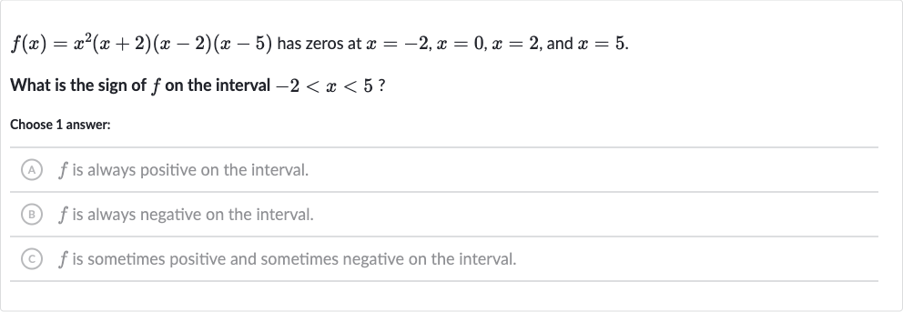 f(x)=x^(2)(x+2)(x-2)(x-5) has zeros at 
x=-2,x=0,x=2, and 
x=5.
What is the sign of 
f on the interval 
-2 < x < 5 ?
Choose 1 answer:
(A) 
f is always positive on the interval.
(B) 
f is always negative on the interval.
(C) 
f is sometimes positive and sometimes negative on the interval.