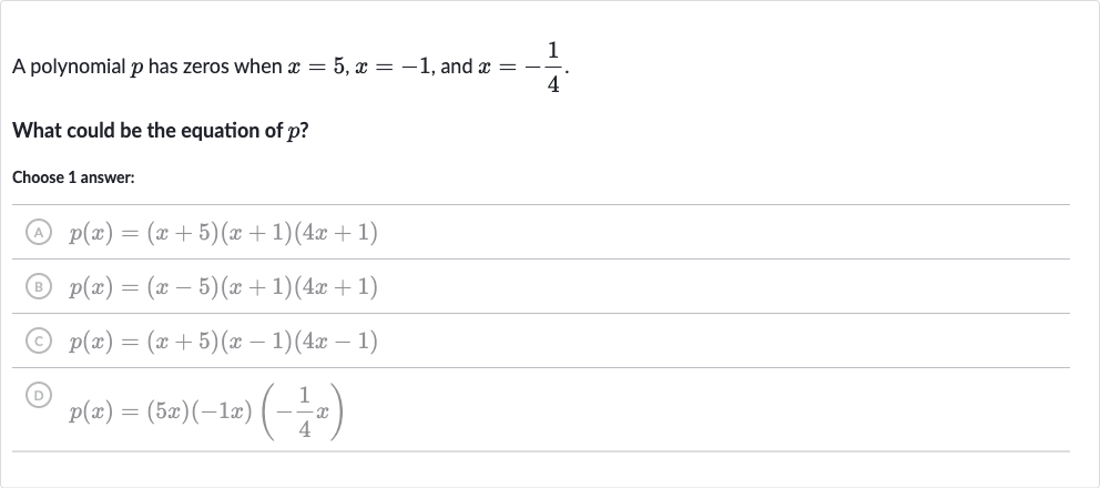 A polynomial 
p has zeros when 
x=5,x=-1, and 
x=-(1)/(4).
What could be the equation of 
p ?
Choose 1 answer:
(A) 
p(x)=(x+5)(x+1)(4x+1)
(B) 
p(x)=(x-5)(x+1)(4x+1)
(C) 
p(x)=(x+5)(x-1)(4x-1)
(D) 
p(x)=(5x)(-1x)(-(1)/(4)x)