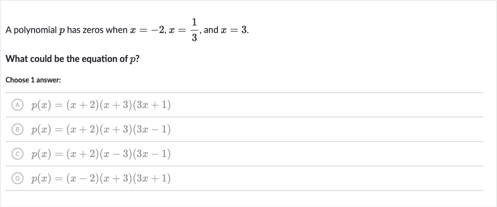 A polynomial 
p has zeros when 
x=-2,x=(1)/(3), and 
x=3.
What could be the equation of 
p ?
Choose 1 answer:
(A) 
p(x)=(x+2)(x+3)(3x+1)
(B) 
p(x)=(x+2)(x+3)(3x-1)
(C) 
p(x)=(x+2)(x-3)(3x-1)
(D) 
p(x)=(x-2)(x+3)(3x+1)