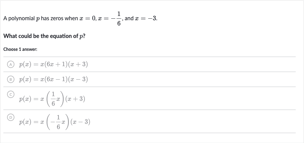 A polynomial 
p has zeros when 
x=0,x=-(1)/(6), and 
x=-3.
What could be the equation of 
p ?
Choose 1 answer:
(A) 
p(x)=x(6x+1)(x+3)
(B) 
p(x)=x(6x-1)(x-3)
(C) 
p(x)=x((1)/(6)x)(x+3)
(D) 
p(x)=x(-(1)/(6)x)(x-3)