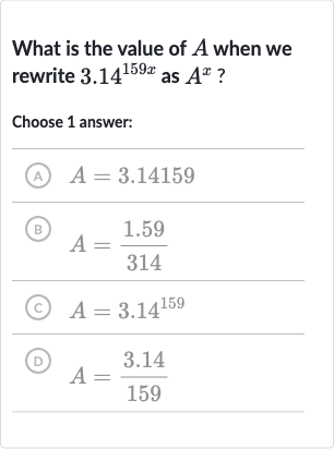 What is the value of 
A when we rewrite 
3.14^(159 x) as 
A^(x) ?
Choose 1 answer:
(A) 
A=3.14159
(B) 
A=(1.59)/(314)
(C) 
A=3.14^(159)
(D) 
A=(3.14)/(159)