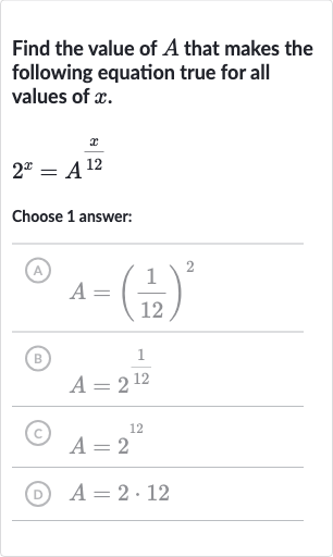 Find the value of 
A that makes the following equation true for all values of 
x.

2^(x)=A^((x)/( 12))
Choose 1 answer:
(A) 
A=((1)/(12))^(2)
(B) 
A=2^((1)/(12))
(C) 
A=2^(12)
(D) 
A=2*12