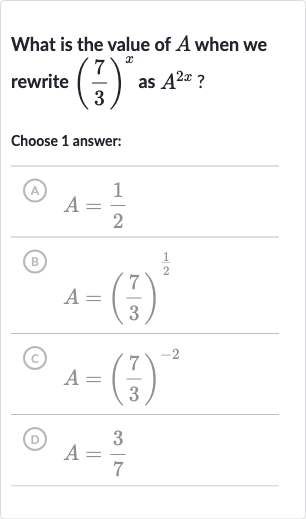 What is the value of 
A when we rewrite 
((7)/(3))^(x) as 
A^(2x) ?
Choose 1 answer:
(A) 
A=(1)/(2)
(B) 
A=((7)/(3))^((1)/(2))
(c) 
A=((7)/(3))^(-2)
(D) 
A=(3)/(7)