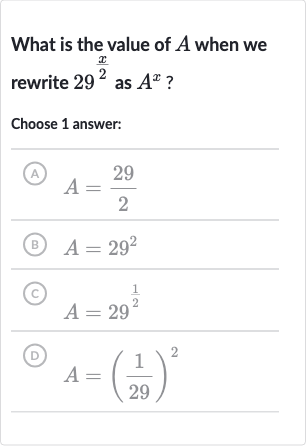 What is the value of 
A when we rewrite 
29^((x)/(2)) as 
A^(x) ?
Choose 1 answer:
(A) 
A=(29)/(2)
(B) 
A=29^(2)
(C) 
A=29^((1)/(2))
(D) 
A=((1)/(29))^(2)