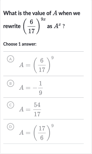What is the value of 
A when we rewrite 
((6)/(17))^(9x) as 
A^(x) ?
Choose 1 answer:
(A) 
A=((6)/(17))^(9)
(B) 
A=-(1)/(9)
(C) 
A=(54)/(17)
(D) 
A=((17)/(6))^(9)