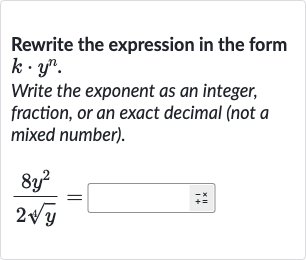 Rewrite the expression in the form 
k*y^(n).
Write the exponent as an integer, fraction, or an exact decimal (not a mixed number).

(8y^(2))/(2root(4)(y))=◻