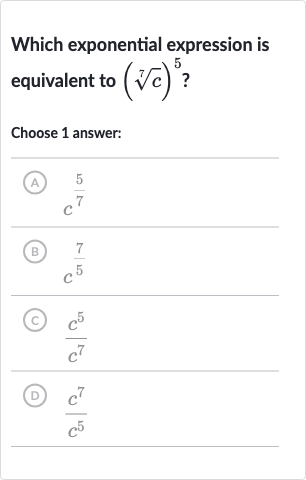 Which exponential expression is equivalent to 
(root(7)(c))^(5) ?
Choose 1 answer:
(A) 
c^((5)/(7))
(B) 
(7)/(c^(5))
(C) 
(c^(5))/(c^(7))
(D) 
(c^(7))/(c^(5))