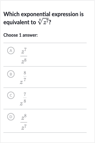 Which exponential expression is equivalent to 
root(8)(z^(7)) ?
Choose 1 answer:
(A) 
(z^(7))/(z^(8))
(B) 
z^((8)/(7))
(C) 
z^((7)/(8))
(D) 
(z^(8))/(z^(7))