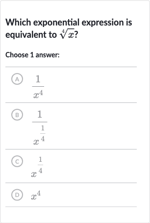 Which exponential expression is equivalent to 
root(4)(x) ?
Choose 1 answer:
(A) 
(1)/(x^(4))
(B) 
(1)/(x^((1)/(4)))
(c) 
x^((1)/(4))
(D) 
x^(4)