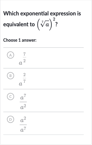 Which exponential expression is equivalent to 
(root(7)(a))^(2) ?
Choose 1 answer:
(A) 
a^((7)/(2))
(B) 
a^((2)/(7))
(C) 
(a^(7))/(a^(2))
(D) 
(a^(2))/(a^(7))