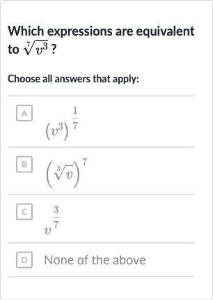 Which expressions are equivalent to 
root(7)(v^(3)) ?
Choose all answers that apply:
A 
(v^(3))^((1)/(7))
B 
(root(3)(v))^(7)
C. 
v^((3)/(7))
D None of the above