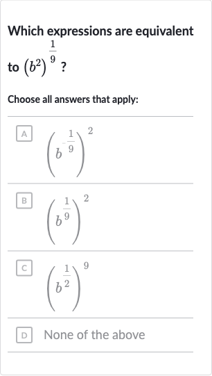 Which expressions are equivalent to 
(b^(2))^((1)/(9)) ?
Choose all answers that apply:
A 
(b^(-(1)/(9)))^(2)
B 
(b^((1)/(9)))^(2)
c. 
(b^((1)/(2)))^(9)
D None of the above