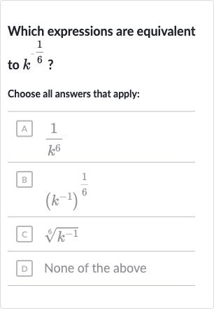Which expressions are equivalent to 
k^(-(1)/(6)) ?
Choose all answers that apply:
A 
(1)/(k^(6))
B 
(k^(-1))^((1)/(6))
c 
root(6)(k^(-1))
D None of the above