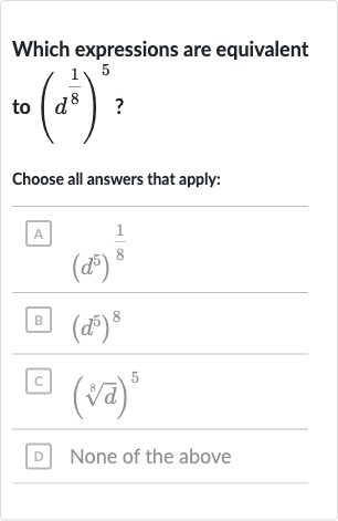 Which expressions are equivalent to (d^((1)/(8)))^(5) ?
Choose all answers that apply:
(A) (d^(5))^((1)/(8))
(B) (d^(5))^(8)
(C) (root(8)(d))^(5)
(D) None of the above