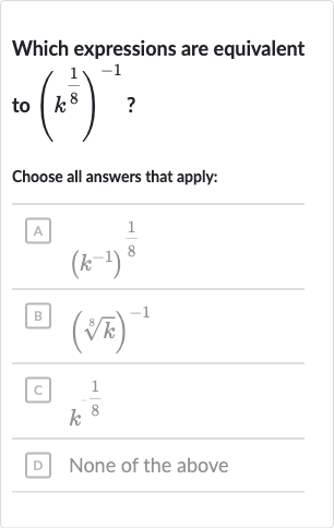 Which expressions are equivalent to 
(k^((1)/(8)))^(-1) ?
Choose all answers that apply:
A 
(k^(-1))^((1)/(8))
B 
(root(8)(k))^(-1)
C 
k^(-(1)/(8))
D None of the above