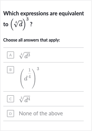 Which expressions are equivalent to 
(root(4)(d))^(3) ?
Choose all answers that apply:
A 
root(4)(d^(3))
B 
(d^((1)/(4)))^(3)
c. 
root(3)(d^(4))
D None of the above