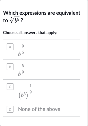 Which expressions are equivalent to 
root(5)(b^(9)) ?
Choose all answers that apply:
A 
b^((9)/(5))
B 
b^((5)/(9))
c. 
(b^(5))^((1)/(9))
D None of the above