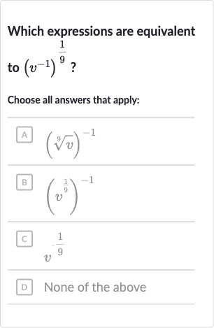 Which expressions are equivalent to 
(v^(-1))^((1)/(9)) ?
Choose all answers that apply:
A 
(root(9)(v))^(-1)
B 
(v^((1)/(9)))^(-1)
C 
v^(-(1)/(9))
D None of the above