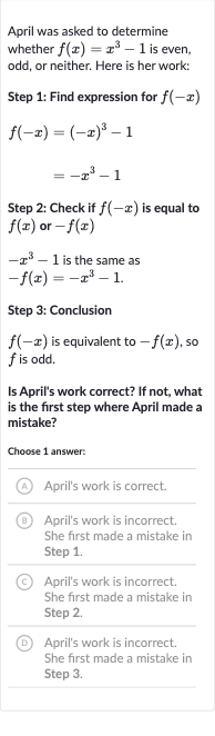 April was asked to determine whether 
f(x)=x^(3)-1 is even, odd, or neither. Here is her work:
Step 1: Find expression for 
f(-x)

{:[f(-x)=(-x)^(3)-1],[=-x^(3)-1]:}
Step 2: Check if 
f(-x) is equal to 
f(x) or 
-f(x)

-x^(3)-1 is the same as

-f(x)=-x^(3)-1.
Step 3: Conclusion

f(-x) is equivalent to 
-f(x), so 
f is odd.
Is April's work correct? If not, what is the first step where April made a mistake?
Choose 1 answer:
(A) April's work is correct.
(B) April's work is incorrect. She first made a mistake in Step 1.
(C) April's work is incorrect. She first made a mistake in Step 2.
(D) April's work is incorrect. She first made a mistake in Step 3.