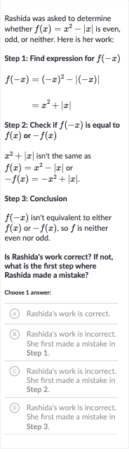 Rashida was asked to determine whether 
f(x)=x^(2)-|x| is even, odd, or neither. Here is her work:
Step 1: Find expression for 
f(-x)

{:[f(-x)=(-x)^(2)-|(-x)|],[=x^(2)+|x|]:}
Step 2: Check if 
f(-x) is equal to 
f(x) or 
-f(x)

x^(2)+|x| isn't the same as 
f(x)=x^(2)-|x| or 
-f(x)=-x^(2)+|x|.
Step 3: Conclusion

f(-x) isn't equivalent to either 
f(x) or 
-f(x), so 
f is neither even nor odd.
Is Rashida's work correct? If not, what is the first step where Rashida made a mistake?
Choose 1 answer:
(A) Rashida's work is correct.
(B) Rashida's work is incorrect. She first made a mistake in Step 1.
(C) Rashida's work is incorrect. She first made a mistake in Step 2.
(D) Rashida's work is incorrect. She first made a mistake in Step 3.