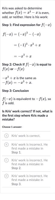 Kris was asked to determine whether 
f(x)=x^(3)-x is even, odd, or neither. Here is his work:
Step 1: Find expression for 
f(-x)

{:[f(-x)=(-x)^(3)-(-x)],[=(-1)^(3)*x^(3)+x],[=-x^(3)+x]:}
Step 2: Check if 
f(-x) is equal to 
f(x) or 
-f(x)

-x^(3)+x is the same as

-f(x)=-x^(3)+x". "
Step 3: Conclusion

f(-x) is equivalent to 
-f(x), so 
f is odd.
Is Kris' work correct? If not, what is the first step where Kris made a mistake?
Choose 1 answer:
(A) Kris' work is correct.
(B) Kris' work is incorrect. He first made a mistake in Step 1.
(C) Kris' work is incorrect. He first made a mistake in Step 2.
(D) Kris' work is incorrect. He first made a mistake in Step 3.
