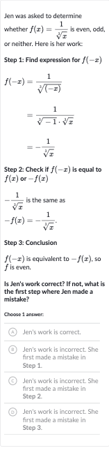 Jen was asked to determine whether 
f(x)=(1)/(root(3)(x)) is even, odd, or neither. Here is her work:
Step 1: Find expression for 
f(-x)

{:[f(-x)=(1)/(root(3)((-x)))],[=(1)/(root(3)(-1)*root(3)(x))],[=-(1)/(root(3)(x))]:}
Step 2: Check if 
f(-x) is equal to 
f(x) or 
-f(x)

-(1)/(root(3)(x)) is the same as

-f(x)=-(1)/(root(3)(x)).
Step 3: Conclusion

f(-x) is equivalent to 
-f(x), so 
f is even.
Is Jen's work correct? If not, what is the first step where Jen made a mistake?
Choose 1 answer:
(A) Jen's work is correct.
(B) Jen's work is incorrect. She first made a mistake in Step 1.
(C) Jen's work is incorrect. She first made a mistake in Step 2.
(D) Jen's work is incorrect. She first made a mistake in Step 3.