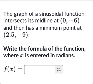 The graph of a sinusoidal function intersects its midline at 
(0,-6) and then has a minimum point at 
(2.5,-9).
Write the formula of the function, where 
x is entered in radians.

f(x)=◻