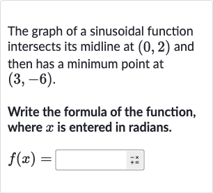 The graph of a sinusoidal function intersects its midline at 
(0,2) and then has a minimum point at 
(3,-6).
Write the formula of the function, where 
x is entered in radians.