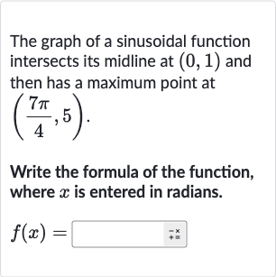 The graph of a sinusoidal function intersects its midline at 
(0,1) and then has a maximum point at 
((7pi)/(4),5).
Write the formula of the function, where 
x is entered in radians.

f(x)=◻