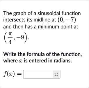 The graph of a sinusoidal function intersects its midline at 
(0,-7) and then has a minimum point at 
((pi)/(4),-9).
Write the formula of the function, where 
x is entered in radians.

f(x)=