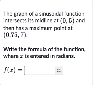 The graph of a sinusoidal function intersects its midline at 
(0,5) and then has a maximum point at 
(0.75,7).
Write the formula of the function, where 
x is entered in radians.

f(x)=◻