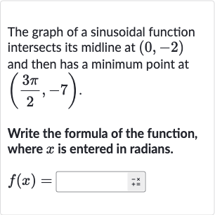 The graph of a sinusoidal function intersects its midline at 
(0,-2) and then has a minimum point at 
((3pi)/(2),-7).
Write the formula of the function, where 
x is entered in radians.

f(x)=