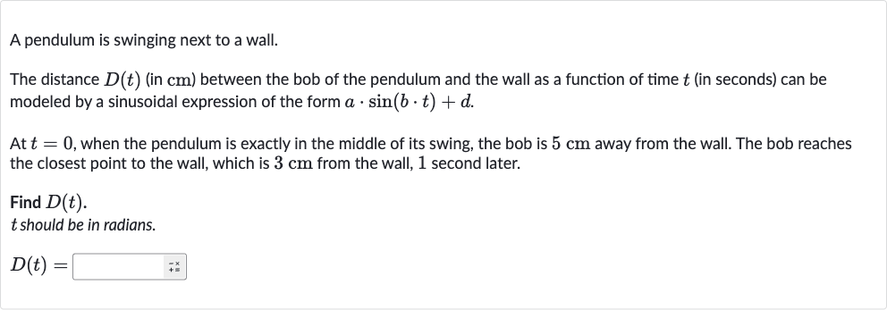 A pendulum is swinging next to a wall.
The distance 
D(t) (in 
cm ) between the bob of the pendulum and the wall as a function of time 
t (in seconds) can be modeled by a sinusoidal expression of the form 
a*sin(b*t)+d.
At 
t=0, when the pendulum is exactly in the middle of its swing, the bob is 
5cm away from the wall. The bob reaches the closest point to the wall, which is 
3cm from the wall, 1 second later.
Find 
D(t).

t should be in radians.

D(t)=◻