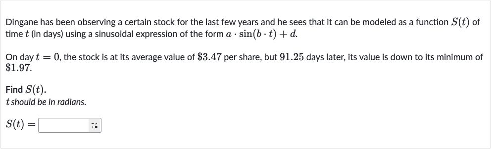 Dingane has been observing a certain stock for the last few years and he sees that it can be modeled as a function 
S(t) of time 
t (in days) using a sinusoidal expression of the form 
a*sin(b*t)+d.
On day 
t=0, the stock is at its average value of 
$3.47 per share, but 91.25 days later, its value is down to its minimum of 
$1.97.
Find 
S(t).

t should be in radians.

S(t)=