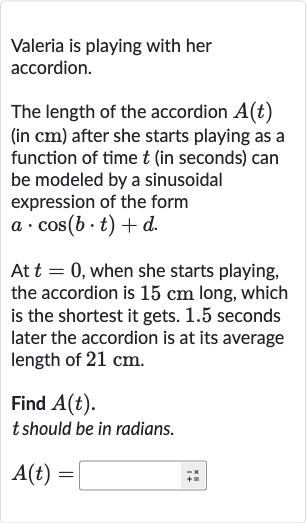 Valeria is playing with her accordion.
The length of the accordion 
A(t) (in 
cm ) after she starts playing as a function of time 
t (in seconds) can be modeled by a sinusoidal expression of the form 
a*cos(b*t)+d
At 
t=0, when she starts playing, the accordion is 
15cm long, which is the shortest it gets. 1.5 seconds later the accordion is at its average length of 
21cm.
Find 
A(t).

t should be in radians.

A(t)=◻