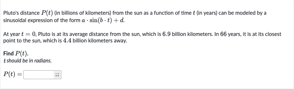 Pluto's distance 
P(t) (in billions of kilometers) from the sun as a function of time 
t (in years) can be modeled by a sinusoidal expression of the form 
a*sin(b*t)+d.
At year 
t=0, Pluto is at its average distance from the sun, which is 6.9 billion kilometers. In 66 years, it is at its closest point to the sun, which is 4.4 billion kilometers away.
Find 
P(t).

t should be in radians.

P(t)=