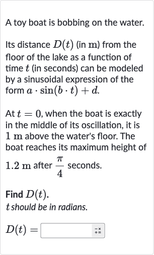 A toy boat is bobbing on the water.
Its distance 
D(t) (in 
m ) from the floor of the lake as a function of time 
t (in seconds) can be modeled by a sinusoidal expression of the form 
a*sin(b*t)+d.
At 
t=0, when the boat is exactly in the middle of its oscillation, it is 
1m above the water's floor. The boat reaches its maximum height of 
1.2m after 
(pi)/(4) seconds.
Find 
D(t).

t should be in radians.

D(t)=◻